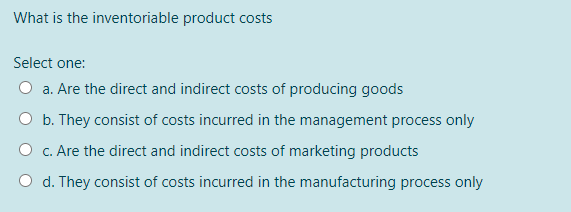 What is the inventoriable product costs
Select one:
a. Are the direct and indirect costs of producing goods
O b. They consist of costs incurred in the management process only
O c. Are the direct and indirect costs of marketing products
O d. They consist of costs incurred in the manufacturing process only
