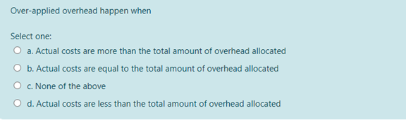 Over-applied overhead happen when
Select one:
O a. Actual costs are more than the total amount of overhead allocated
b. Actual costs are equal to the total amount of overhead allocated
O c. None of the above
O d. Actual costs are less than the total amount of overhead allocated
