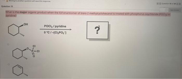 A Moving to another question will save this response.
Quetion 15 of 20
Question 15
S A
What is the major organic product when the R.R enantiomer of trans-2-methylcyclohexanol is treated with phosphorus oxychloride (POCia) in
pyridine?
OH
POCI, / pyridine
0 °C/-{CI,PO,1
?
