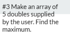 #3 Make an array of
5 doubles supplied
by the user. Find the
maximum.
