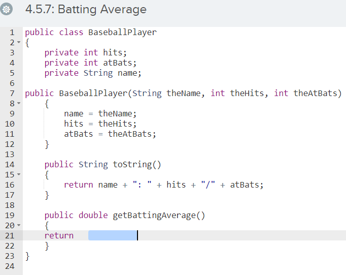 4.5.7: Batting Average
1 public class BaseballPlayer
2- {
private int hits;
private int atBats;
private String name;
3
4
5
6
7 public Baseballplayer(String theName, int theHits, int theAtBats)
8 -
{
name = theName;
hits = theHits;
atBats = theAtBats;
}
9
10
11
12
13
public String tostring()
{
return name + ": " + hits + "/" + atBats;
}
14
15 -
16
17
18
public double getBattingAverage()
{
return
19
20
21
}
23 }
22
24
