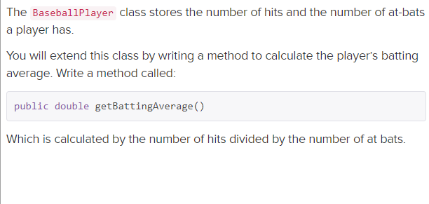 The BaseballPlayer class stores the number of hits and the number of at-bats
a player has.
You will extend this class by writing a method to calculate the player's batting
average. Write a method called:
public double getBattingAverage ()
Which is calculated by the number of hits divided by the number of at bats.
