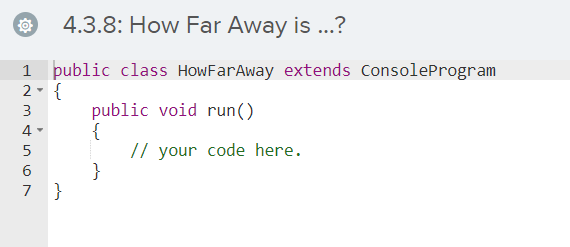 4.3.8: How Far Away is ...?
public class HowFarAway extends ConsoleProgram
2- {
public void run()
{
// your code here.
}
3
4 -
6
7 }
