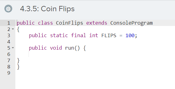 4.3.5: Coin Flips
1 þublic class CoinFlips extends ConsoleProgram
2- {
public static final int FLIPS = 100;
3
4
5-
public void run() {
}
8 }
7
