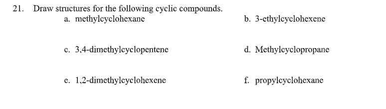 21. Draw structures for the following cyclic compounds.
a. methylcyclohexane
b. 3-ethylcyclohexene
c. 3,4-dimethylcyclopentene
d. Methylcyclopropane
e. 1.2-dimethylcyclohexene
f. propylcyclohexane
