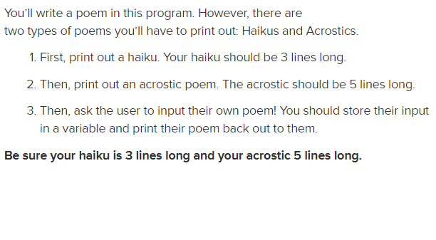 You'll write a poem in this program. However, there are
two types of poems you'll have to print out: Haikus and Acrostics.
1. First, print out a haiku. Your haiku should be 3 lines long.
2. Then, print out an acrostic poem. The acrostic should be 5 lines long.
3. Then, ask the user to input their own poem! You should store their input
in a variable and print their poem back out to them.
Be sure your haiku is 3 lines long and your acrostic 5 lines long.
