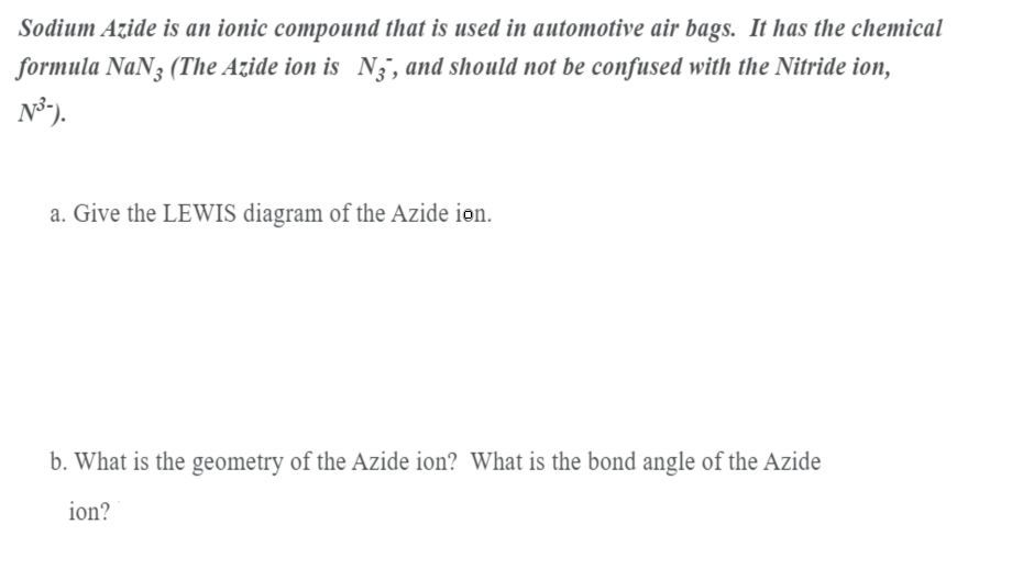 Sodium Azide is an ionic compound that is used in automotive air bags. It has the chemical
formula NaN3 (The Azide ion is N , and should not be confused with the Nitride ion,
N°).
a. Give the LEWIS diagram of the Azide ion.
b. What is the geometry of the Azide ion? What is the bond angle of the Azide
ion?
