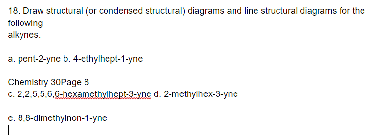 18. Draw structural (or condensed structural) diagrams and line structural diagrams for the
following
alkynes.
a. pent-2-yne b. 4-ethylhept-1-yne
Chemistry 30Page 8
c. 2,2,5,5,6,6-hexamethylhept-3-yne d. 2-methylhex-3-yne
e. 8,8-dimethylnon-1-yne
