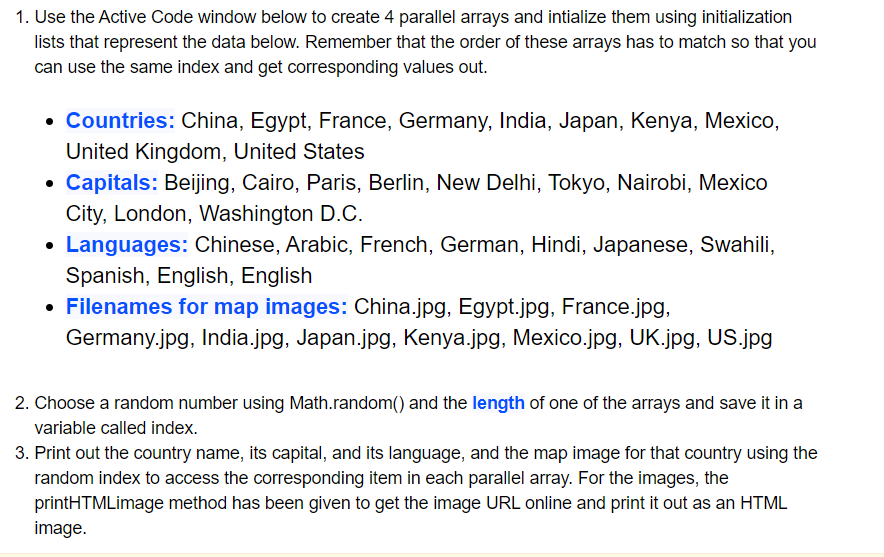 1. Use the Active Code window below to create 4 parallel arrays and intialize them using initialization
lists that represent the data below. Remember that the order of these arrays has to match so that you
can use the same index and get corresponding values out.
• Countries: China, Egypt, France, Germany, India, Japan, Kenya, Mexico,
United Kingdom, United States
• Capitals: Beijing, Cairo, Paris, Berlin, New Delhi, Tokyo, Nairobi, Mexico
City, London, Washington D.C.
• Languages: Chinese, Arabic, French, German, Hindi, Japanese, Swahili,
Spanish, English, English
• Filenames for map images: China.jpg, Egypt.jpg, France.jpg,
Germany.jpg, India.jpg, Japan.jpg, Kenya.jpg, Mexico.jpg, UK.jpg, US.jpg
2. Choose a random number using Math.random() and the length of one of the arrays and save it in a
variable called index.
3. Print out the country name, its capital, and its language, and the map image for that country using the
random index to access the corresponding item in each parallel array. For the images, the
printHTMLimage method has been given to get the image URL online and print it out as an HTML
image.
