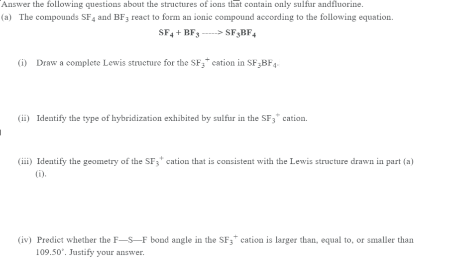 Answer the following questions about the structures of ions that contain only sulfur andfluorine.
(a) The compounds SF4 and BF3 react to form an ionic compound according to the following equation.
SF4 + BF3 -----> SF3BF4
(i) Draw a complete Lewis structure for the SF3* cation in SF3BF4.
(ii) Identify the type of hybridization exhibited by sulfur in the SF3* cation.
(iii) Identify the geometry of the SF3* cation that is consistent with the Lewis structure drawn in part (a)
(i).
(iv) Predict whether the F-S-F bond angle in the SF3* cation is larger than, equal to, or smaller than
109.50°. Justify your answer.
