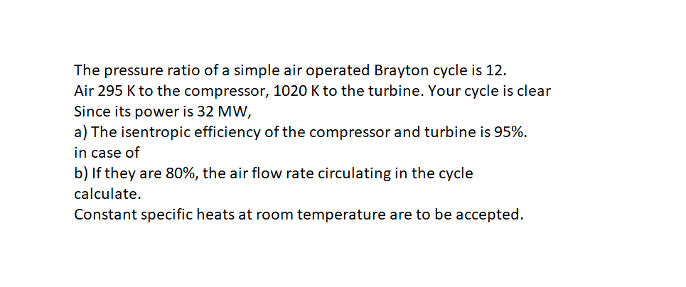 The pressure ratio of a simple air operated Brayton cycle is 12.
Air 295 K to the compressor, 1020 K to the turbine. Your cycle is clear
Since its power is 32 MW,
a) The isentropic efficiency of the compressor and turbine is 95%.
in case of
b) If they are 80%, the air flow rate circulating in the cycle
calculate.
Constant specific heats at room temperature are to be accepted.
