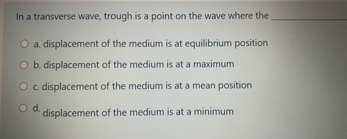 In a transverse wave, trough is a point on the wave where the
O a. displacement of the medium is at equilibrium position
b. displacement of the medium is at a maximum
O c. displacement of the medium is at a mean position
d.
displacement of the medium is at a minimum
