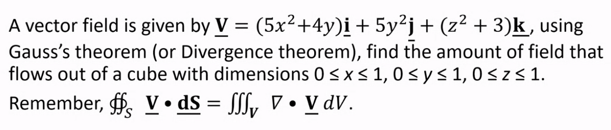 A vector field is given by V = (5x²+4y)į + 5y²j+ (z² + 3)k, using
Gauss's theorem (or Divergence theorem), find the amount of field that
flows out of a cube with dimensions 0 <x< 1, 0sys1,0<z<1.
Remember, f. V• dS = [[y ▼ • V dV.
