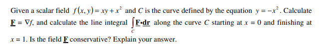 Given a scalar field f(x,y)= xy + x² and C is the curve defined by the equation y =-x². Calculate
F = Vf, and calculate the line integral [F•dr along the curve C starting at x = 0 and finishing at
x = 1. Is the field F conservative? Explain your answer.
