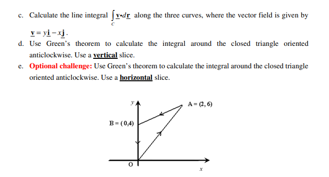 c. Calculate the line integral v•dr along the three curves, where the vector field is given by
v = yi – xj.
d. Use Green's theorem to calculate the integral around the closed triangle oriented
anticlockwise. Use a vertical slice.
e. Optional challenge: Use Green's theorem to calculate the integral around the closed triangle
oriented anticlockwise. Use a horizontal slice.
A = (2, 6)
y
B= (0,4)
