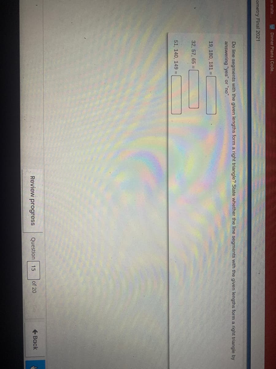 w.state.
E Dinner Plans | Code..
ometry Final 2021
Do line segments with the given lengths form a right triangle? State whether the line segments with the given lengths form a right triangle by
answering "yes" or "no".
19, 180, 181 =
32, 57, 65 =
51, 140, 149 =
Review progress
Question 15
of 20
+ Back
