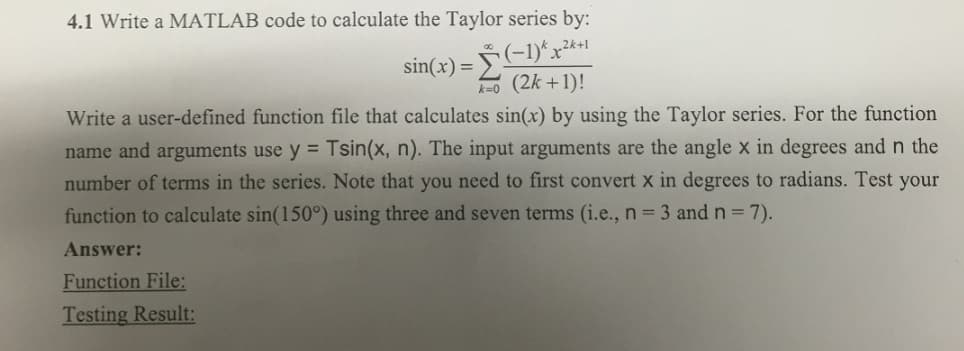 4.1 Write a MATLAB code to calculate the Taylor series by:
sin(x) =
(−1)* x²+1
Se
k=0 (2k +1)!
Write a user-defined function file that calculates sin(x) by using the Taylor series. For the function
name and arguments use y = Tsin(x, n). The input arguments are the angle x in degrees and n the
number of terms in the series. Note that you need to first convert x in degrees to radians. Test your
function to calculate sin(150°) using three and seven terms (i.e., n = 3 and n = 7).
Answer:
Function File:
Testing Result: