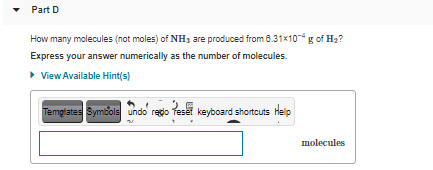 Part D
How many molecules (not moles) of NH3 are produced from 6.31x10g of H2?
Express your answer numerically as the number of molecules.
> View Available Hint(s)
Tempglates Symbols undo regdo feset keyboard shortcuts Help
molecules
