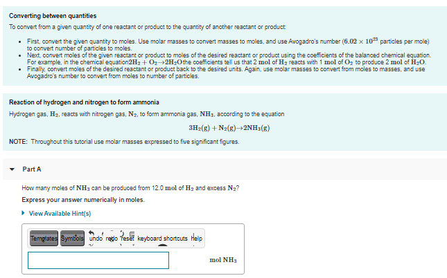 Converting between quantities
To convert from a given quantity of one reactant or product to the quantity of another reactant or product
• First, convert the given quantity to moles. Use molar masses to convert masses to moles, and use Avogadro's number (6.02 x 10 particles per mole)
to convert number of particles to moles.
• Next, convert moles of the given reactant or product to moles of the desired reactant or product using the coefficients of the balanced chemical equation.
For example, in the chemical equation2H2 + O2-2H20the coefficients tell us that 2 mol of H2 reacts with 1 mol of Oz to produce 2 mol of H20.
• Finally, convert moles of the desired reactant or product back to the desired units. Again, use molar masses to convert from moles to masses, and use
Avogadro's number to convert from moles to number of particles.
Reaction of hydrogen and nitrogen to form ammonia
Hydrogen gas, H2, reacts with nitrogen gas, N2, to form ammonia gas, NH3, according to the equation
3H2(g) + N2(g)2NH3(g)
NOTE: Throughout this tutorial use molar masses expressed to five significant figures.
Part A
How many moles of NH3 can be produced from 12.0 mol of H2 and excess N2?
Express your answer numerically in moles.
• View Available Hint(s)
Temglates Symbols undo redo Teset keyboard shortcuts Help
mol NH3
