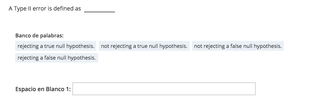 A Type Il error is defined as
Banco de palabras:
rejecting a true null hypothesis. not rejecting a true null hypothesis. not rejecting a false null hypothesis.
rejecting a false null hypothesis.
Espacio en Blanco 1:
