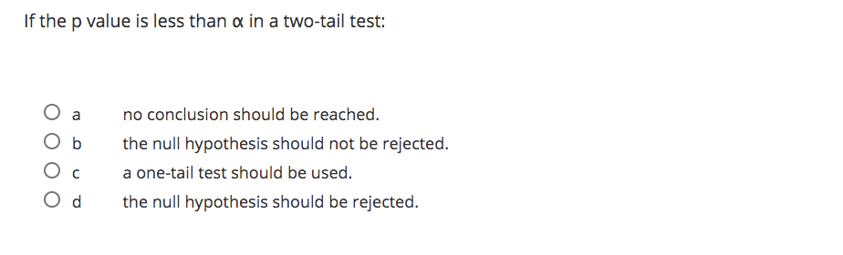If the p value is less than a in a two-tail test:
O a
O b
no conclusion should be reached.
the null hypothesis should not be rejected.
Ос
a one-tail test should be used.
O d
the null hypothesis should be rejected.
