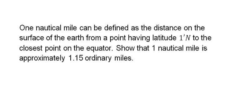 One nautical mile can be defined as the distance on the
surface of the earth from a point having latitude 1'N to the
closest point on the equator. Show that 1 nautical mile is
approximately 1.15 ordinary miles.
