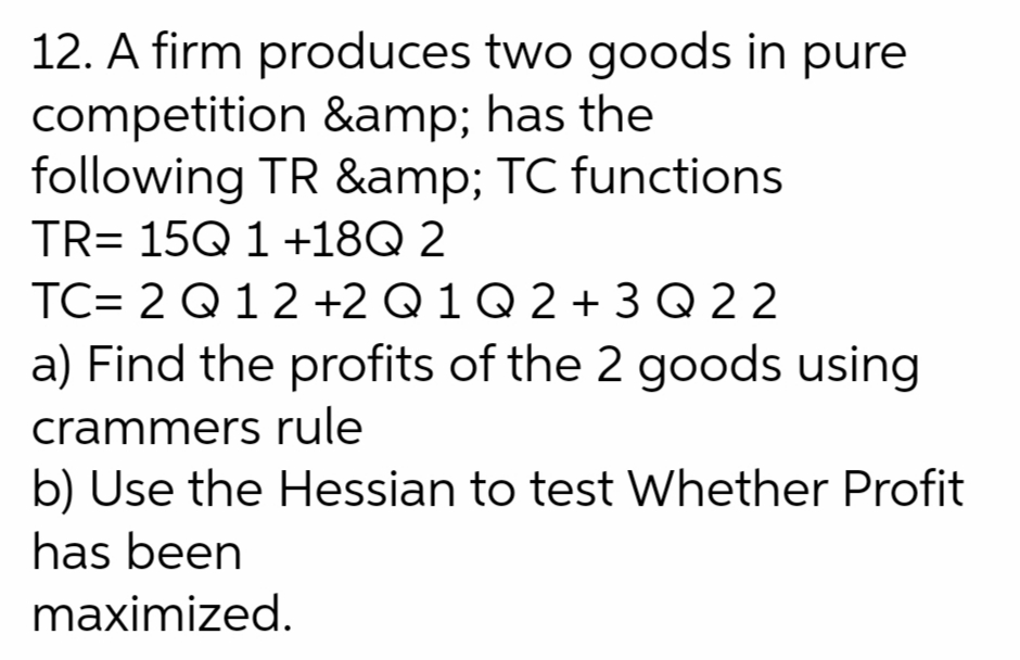 12. A firm produces two goods in pure
competition &amp; has the
following TR &amp; TC functions
TR= 15Q 1 +18Q 2
TC= 2 Q12 +2 Q 1 Q 2 + 3 Q 2 2
a) Find the profits of the 2 goods using
crammers rule
b) Use the Hessian to test Whether Profit
has been
maximized.

