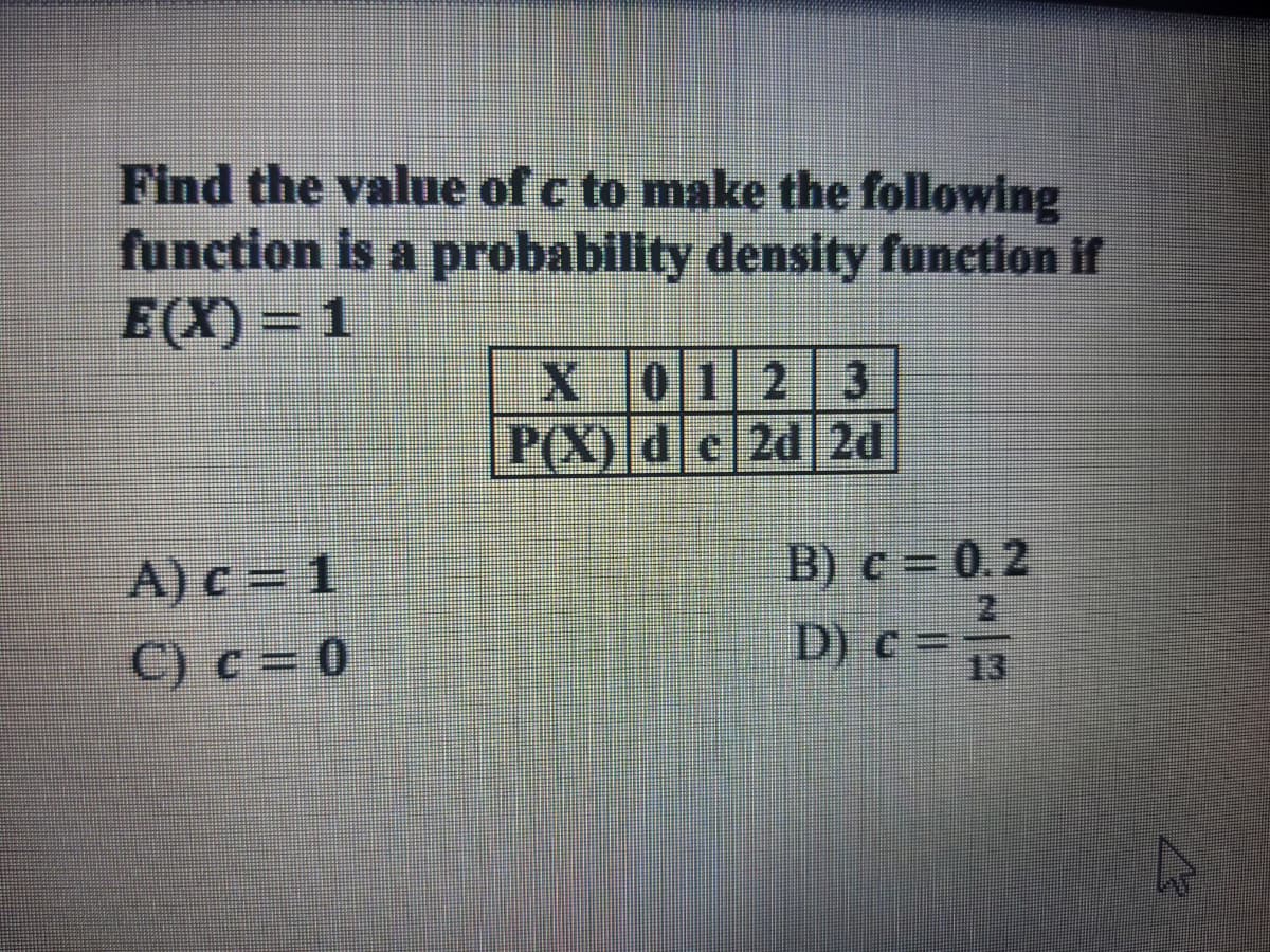 Find the value of c to make the following
function is a probability density function if
E(X) = 1
X 012 3
P(X) dc2d 2d
A) c = 1
B) c = 0.2
C) c = 0
D) C13
c =
