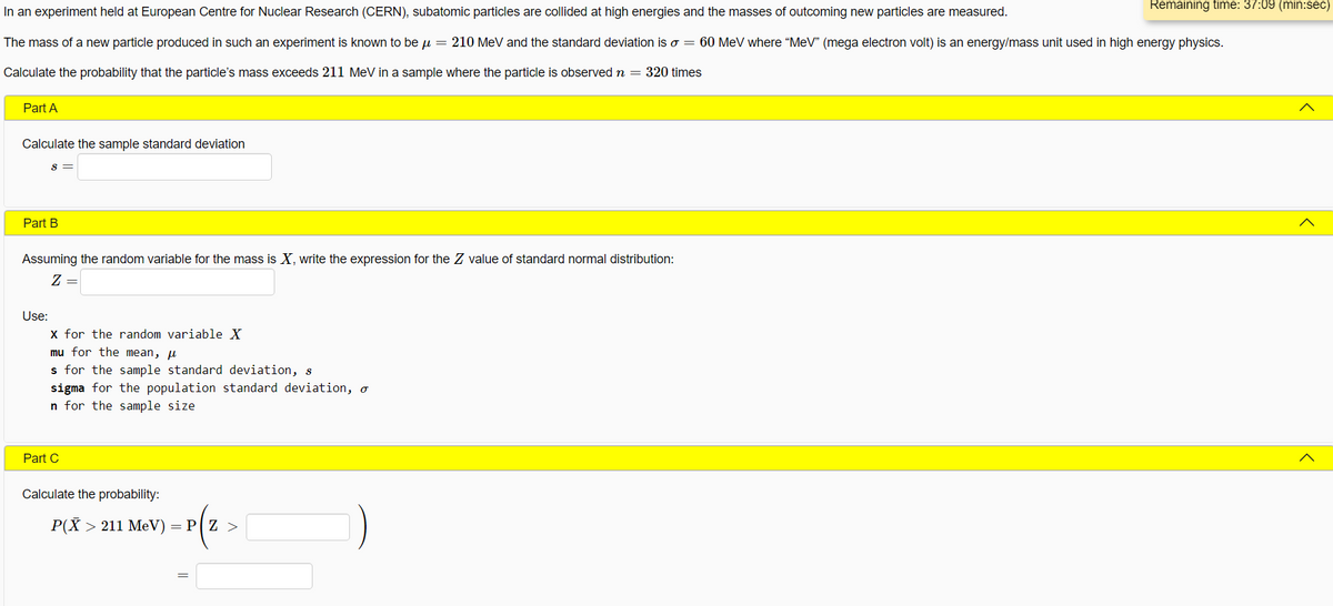 Remaining time: 37:09 (min:sec)
In an experiment held at European Centre for Nuclear Research (CERN), subatomic particles are collided at high energies and the masses of outcoming new particles are measured.
The mass of a new particle produced in such an experiment is known to be u = 210 MeV and the standard deviation iso = 60 MeV where “MeV" (mega electron volt) is an energy/mass unit used in high energy physics.
Calculate the probability that the particle's mass exceeds 211 MeV in a sample where the particle is observed n = 320 times
Part A
Calculate the sample standard deviation
Part B
Assuming the random variable for the mass is X, write the expression for the Z value of standard normal distribution:
Z =
Use:
X for the random variable X
mu for the mean, u
s for the sample standard deviation, s
sigma for the population standard deviation, o
n for the sample size
Part C
Calculate the probability:
P(X > 211 MeV) = P[ Z >
