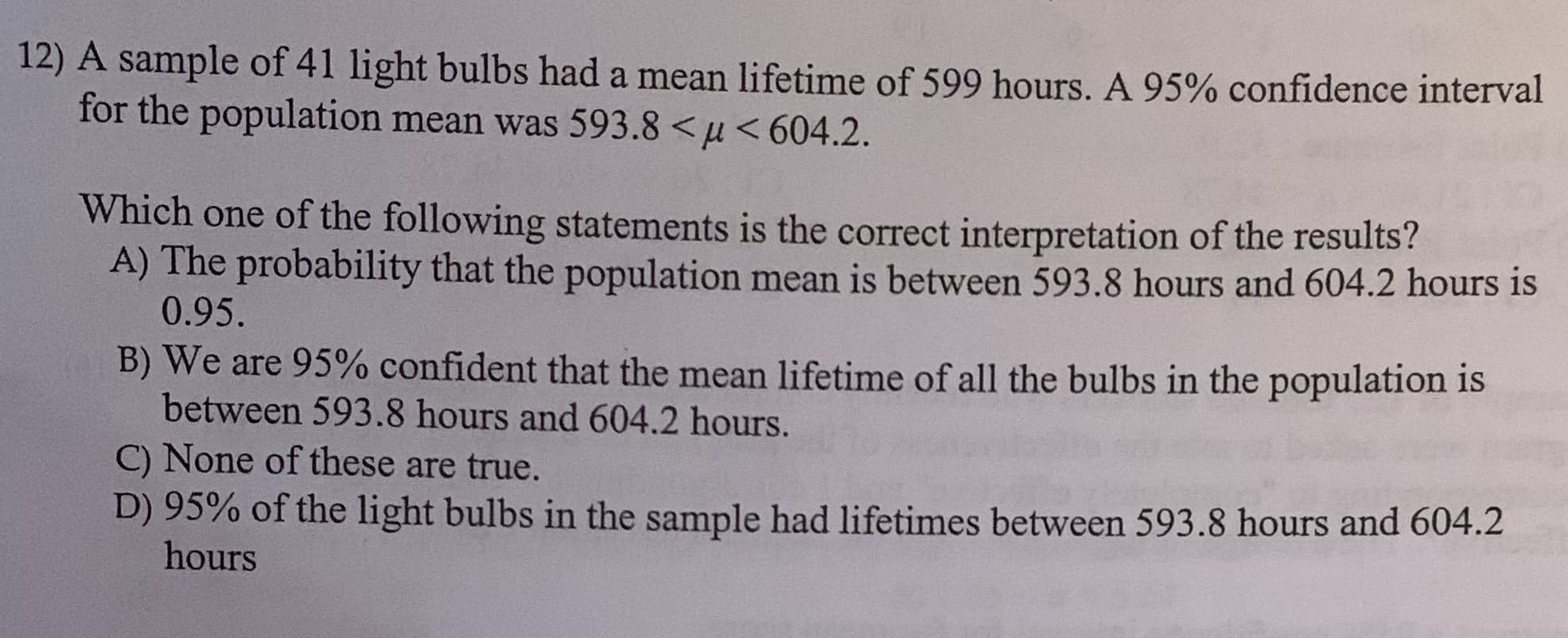 12) A sample of 41 light bulbs had a mean lifetime of 599 hours. A 95% confidence interval
for the population mean was 593.8 <u<604.2
Which one of the following statements is the correct interpretation of the results?
A) The probability that the population mean is between 593.8 hours and 604.2 hours is
0.95.
B) We are 95% confident that the mean lifetime of all the bulbs in the population is
between 593.8 hours and 604.2 hours.
C) None of these are true.
D) 95% of the light bulbs in the sample had lifetimes between 593.8 hours and 604.2
hours
