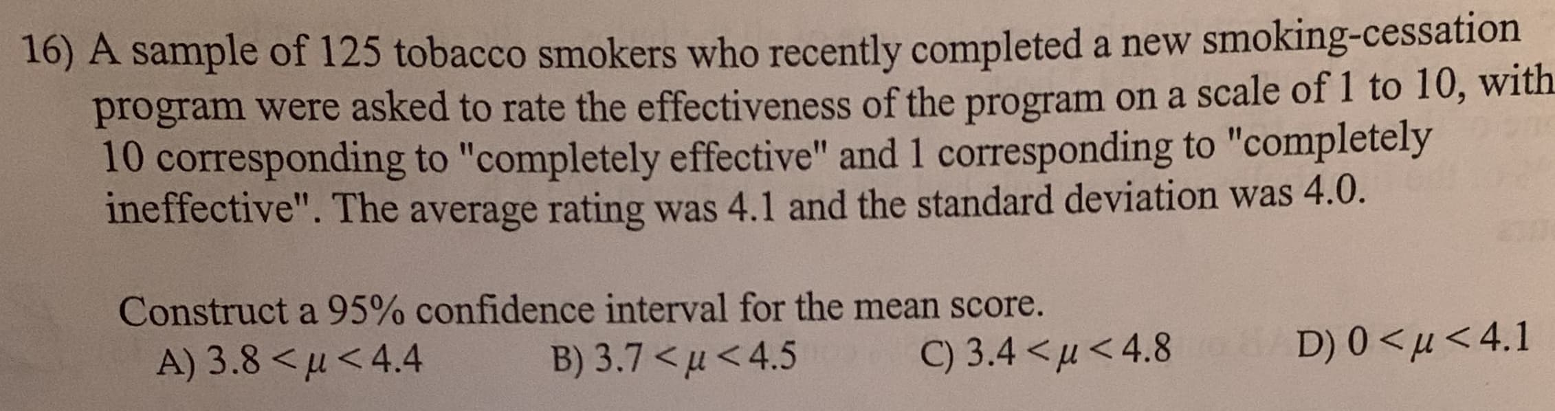 16) A sample of 125 tobacco smokers who recently completed a new smoking-cessation
program were asked to rate the effectiveness of the program on a scale of I to 10, with
10 corresponding to "completely effective" and 1 corresponding to "completely
ineffective". The average rating was 4.1 and the standard deviation was 4.0.
E37
Construct a 95% confidence interval for the mean score.
A) 3.8 < u<4.4
B) 3.7 <4.5
D) 0 u<4.1
C) 3.4 <u<4.8
