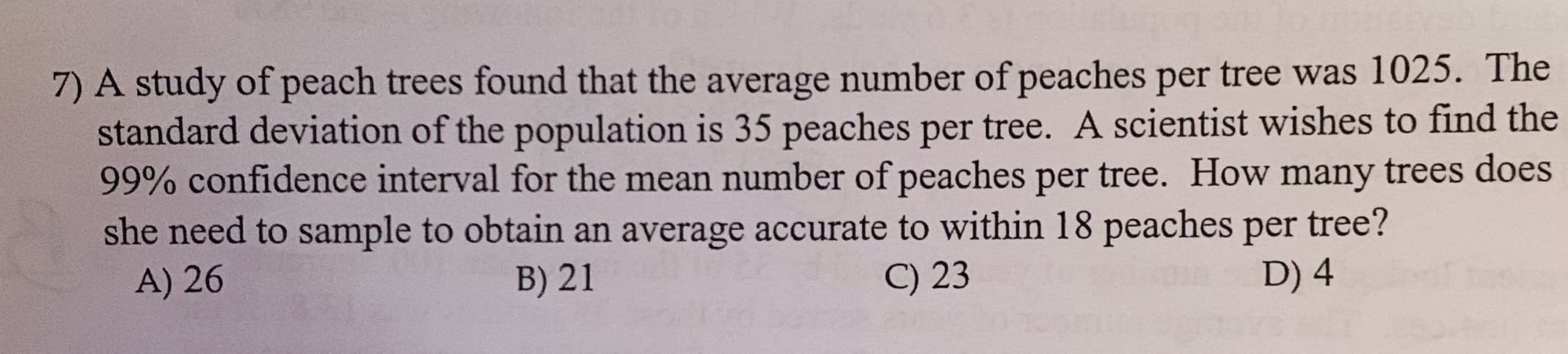 7) A study of peach trees found that the average number of peaches per tree was 1025. The
standard deviation of the population is 35 peaches per tree. A scientist wishes to find the
99% confidence interval for the mean number of peaches per
she need to sample to obtain an average accurate to within 18 peaches per tree?
tree. How many trees does
A) 26
B) 21
) 23
D) 4
