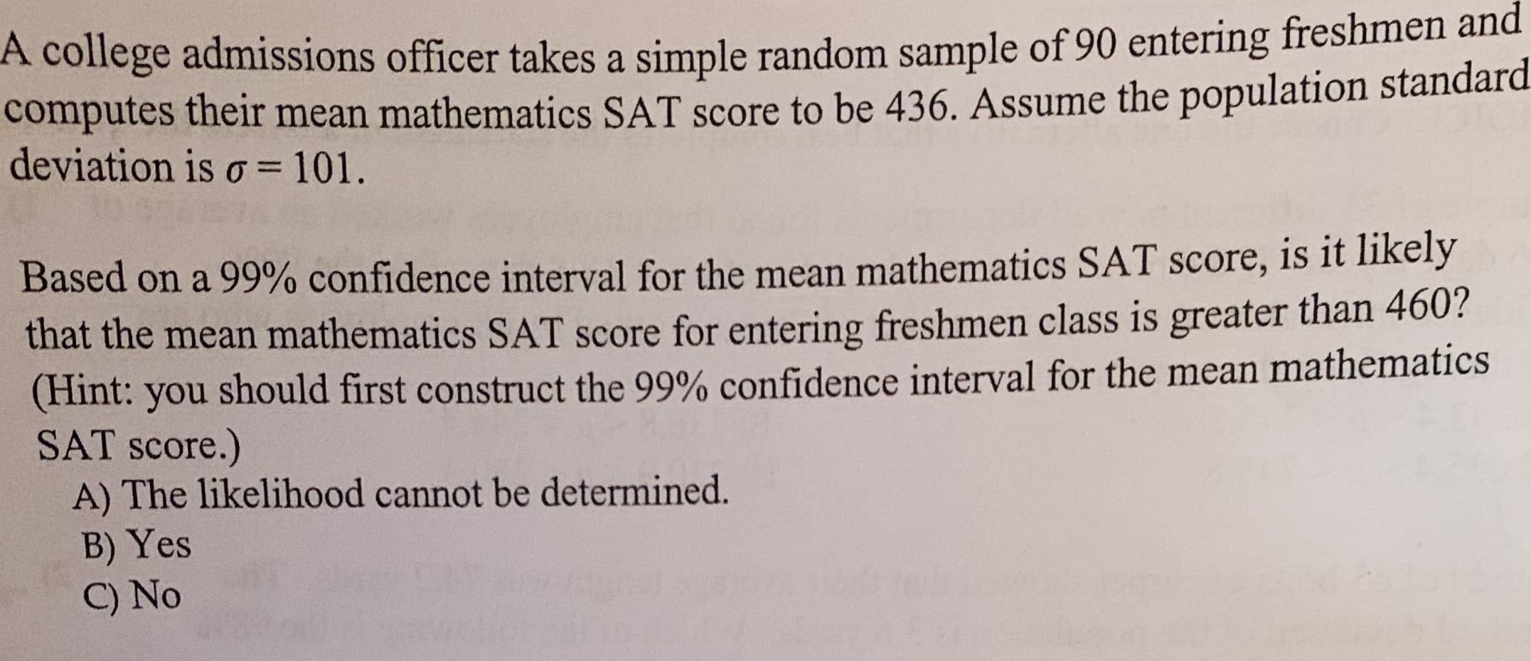 A college admissions officer takes a simple random sample of 90 entering freshmen and
computes their mean mathematics SAT score to be 436. Assume the population standard.
deviation is o 101.
Based on a 99% confidence interval for the mean mathematics SAT score, is it likely
that the mean mathematics SAT score for entering freshmen class is greater than 460?
(Hint: you
SAT score.)
A) The likelihood cannot be determined.
B) Yes
C) No
should first construct the 99% confidence interval for the mean mathematics
