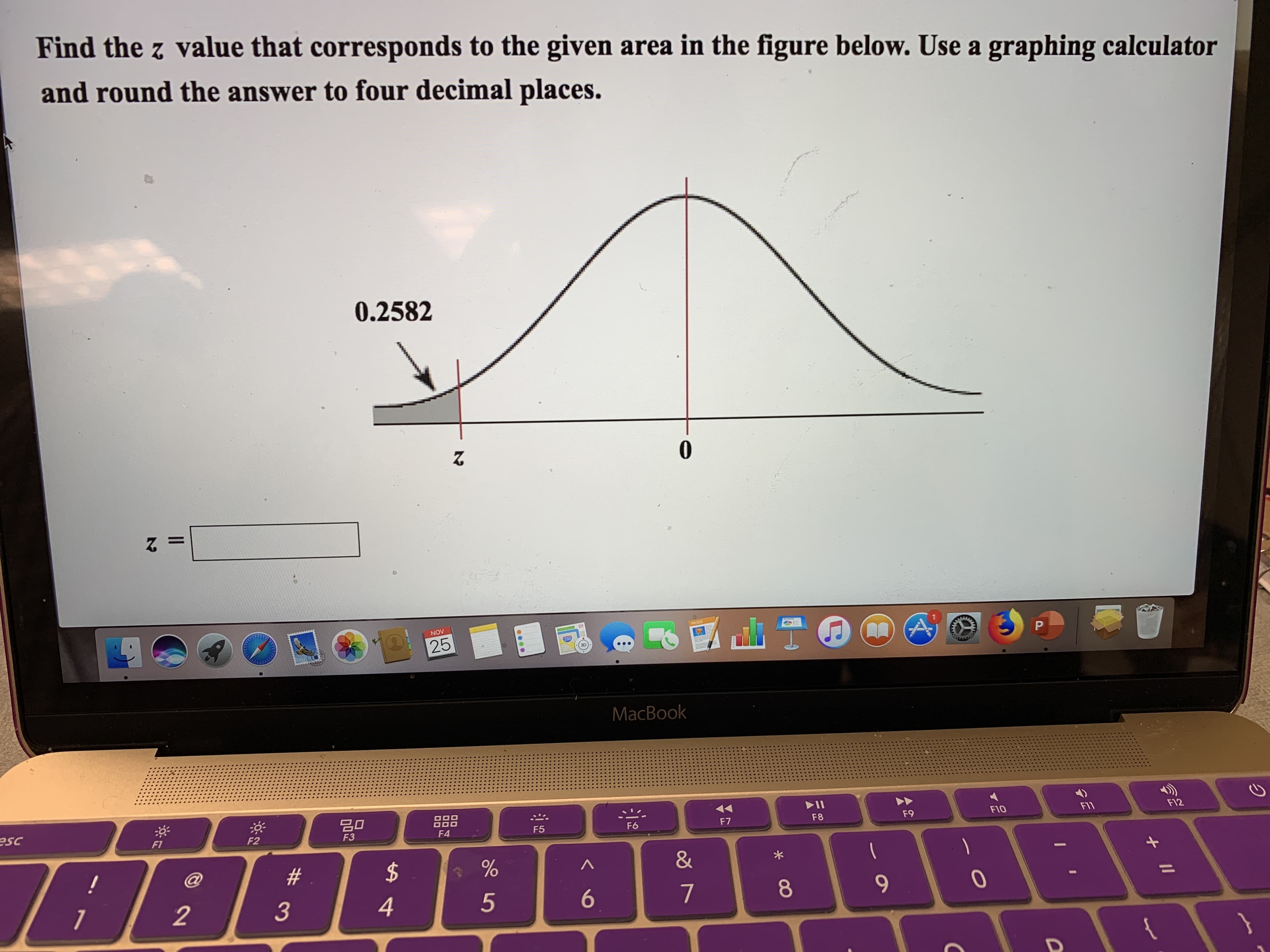 Find the z value that corresponds to the given area in the figure below. Use a graphing calculator
and round the answer to four decimal places.
0.2582
0
A
PACES
NOV
P
25
MacBook
딤미
F12
F1
FIO
F9
F8
esc
F7
F6
F5
F4
F3
F2
F1
&
$
#
@
!
7
4
3
2
II
