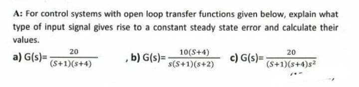 A: For control systems with open loop transfer functions given below, explain what
type of input signal gives rise to a constant steady state error and calculate their
values.
20
10(S+4)
s(S+1)(s+2)
20
a) G(s)=
b) G(s) =
c) G(s)=
(S+1)(s+4)
(S+1)(s+4)s2
