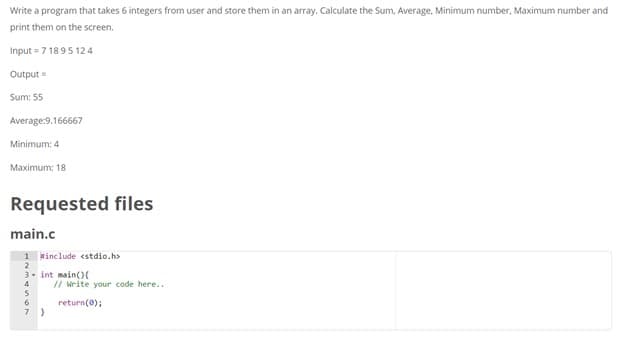 Write a program that takes 6 integers from user and store them in an array. Calculate the Sum, Average, Minimum number, Maximum number and
print them on the screen.
Input = 7 18 95 12 4
Output =
Sum: 55
Average:9.166667
Minimum: 4
Maximum: 18
Requested files
main.c
1 Hinclude <stdio.h>
2
3- int main()(
4
// write your code here..
6
return(0);
7
