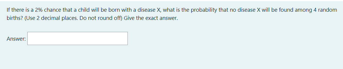 If there is a 2% chance that a child will be born with a disease X, what is the probability that no disease X will be found among 4 random
births? (Use 2 decimal places. Do not round off) Give the exact answer.
Answer:
