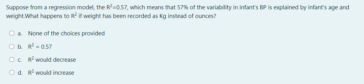 Suppose from a regression model, the R2=0.57, which means that 57% of the variability in infant's BP is explained by infant's age and
weight.What happens to R2 if weight has been recorded as Kg instead of ounces?
O a.
None of the choices provided
O b. R2 = 0.57
O c. R2 would decrease
O d. R2 would increase
