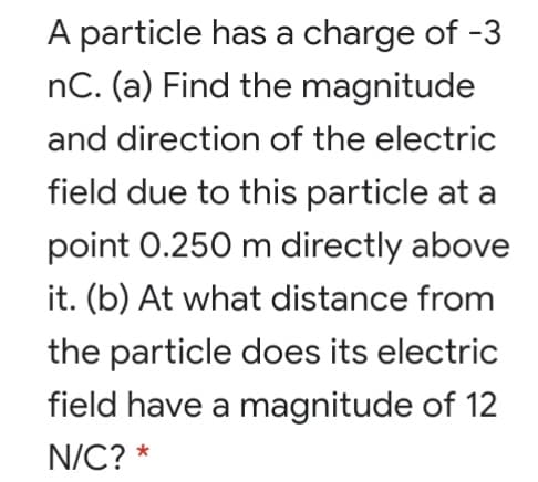 A particle has a charge of -3
nC. (a) Find the magnitude
and direction of the electric
field due to this particle at a
point 0.250 m directly above
it. (b) At what distance from
the particle does its electric
field have a magnitude of 12
N/C? *
