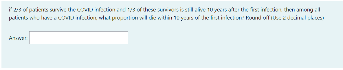if 2/3 of patients survive the COVID infection and 1/3 of these survivors is still alive 10 years after the first infection, then among all
patients who have a COVID infection, what proportion will die within 10 years of the first infection? Round off (Use 2 decimal places)
Answer:
