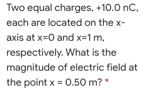 Two equal charges, +10.0 nC,
each are located on the x-
axis at x=0 and x=1 m,
respectively. What is the
magnitude of electric field at
the point x = 0.50 m? *
