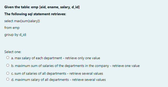 Given the table: emp [eid, ename, salary, d_id]
The following sql statement retrieves:
select max(sum(salary))
from emp
group by d_id;
Select one:
O a. max salary of each department - retrieve only one value
O b. maximum sum of salaries of the departments in the company - retrieve one value
O c. sum of salaries of all departments - retrieve several values
O d. maximum salary of all departments - retrieve several values

