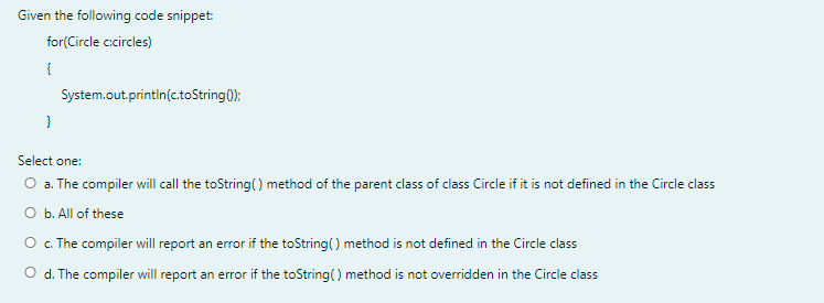 Given the following code snippet:
for(Circle cicircles)
{
System.out.println(c.toString();
Select one:
O a. The compiler will call the toString() method of the parent class of class Circle if it is not defined in the Circle class
O b. All of these
O . The compiler will report an error if the toString() method is not defined in the Circle class
O d. The compiler will report an error if the toString() method is not overridden in the Circle class
