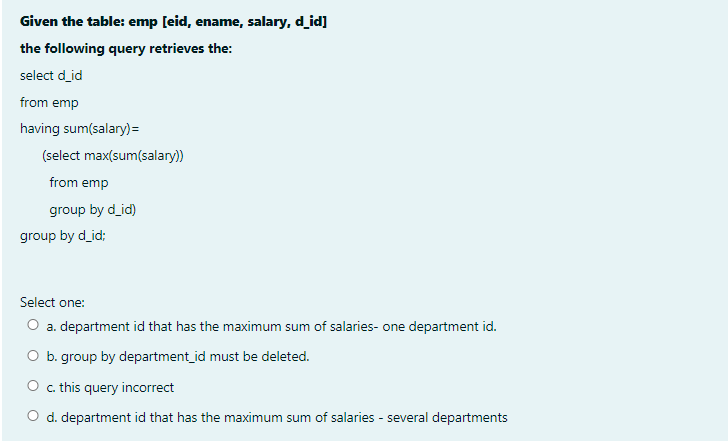 Given the table: emp [eid, ename, salary, d_id]
the following query retrieves the:
select d_id
from emp
having sum(salary)=
(select max(sum(salary))
from emp
group by d_id)
group by d_id;
Select one:
O a. department id that has the maximum sum of salaries- one department id.
O b. group by department_id must be deleted.
O . this query incorrect
O d. department id that has the maximum sum of salaries - several departments
