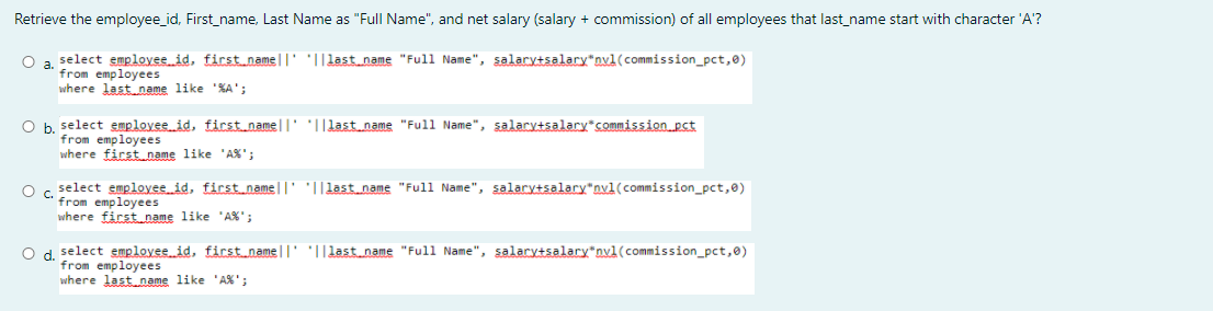Retrieve the employee_id, First_name, Last Name as "Full Name", and net salary (salary + commission) of all employees that last_name start with character 'A'?
O a select employee id, first name||' '||last name "Full Name", salary+salary*nvl(commission_pct,0)
from employees
where last name like %A';
O b, select employee id, first namell' 'I|last name "Full Name", salary+salary*commission pct
from employees
where first name like 'AX';
select employee id, first name|T' '||last_name "Full Name", salary+salary"nvl(commission_pct,@)
O c.
from employees
where first name like 'AX';
O d. select employee id, firstname||' '||lastname "Full Name", salary+salary*DxA(commission_pct,@)
from employees
where last name like 'A%';
