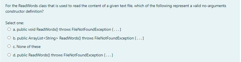 For the ReadWords class that is used to read the content of a given text file, which of the following represent a valid no-arguments
constructor definition?
Select one:
O a. public void ReadWords) throws FileNotFoundException {...}
O b. public ArrayList<String> ReadWords() throws FileNotFoundException {...}
O . None of these
O d. public ReadWords) throws FileNotFoundException {...}
