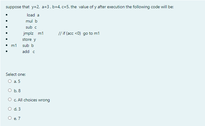 suppose that y=2, a=3, b=4, c=5. the value of y after execution the following code will be:
load a
mul b
sub c
jmplz m1
// if (acc <0) go to m1
store y
m1 sub b
add c
Select one:
O a. 5
O b. 8
O . All choices wrong
O d. 3
O e. 7
