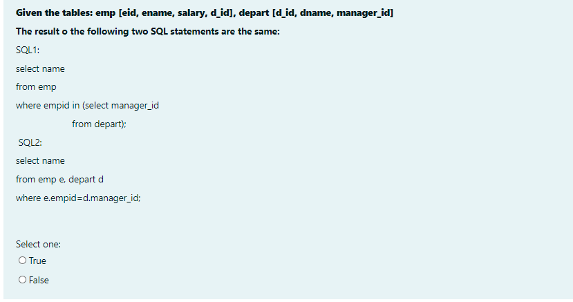 Given the tables: emp [eid, ename, salary, d_id], depart [d_id, dname, manager_id]
The result o the following two SQL statements are the same:
SQL1:
select name
from emp
where empid in (select manager_id
from depart):
SQL2:
select name
from emp e, depart d
where e.empid=d.manager_id;
Select one:
O True
O False
