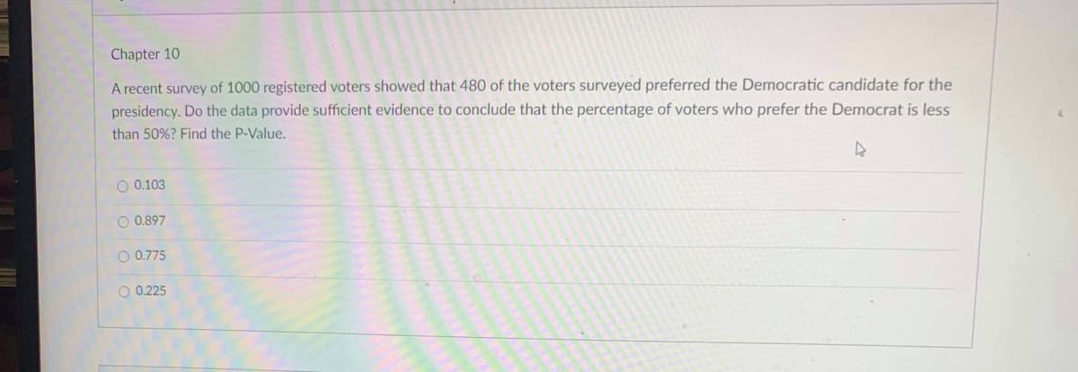 Chapter 10
A recent survey of 1000 registered voters showed that 480 of the voters surveyed preferred the Democratic candidate for the
presidency. Do the data provide sufficient evidence to conclude that the percentage of voters who prefer the Democrat is less
than 50%? Find the P-Value.
O 0.103
O 0.897
O 0.775
O 0.225
