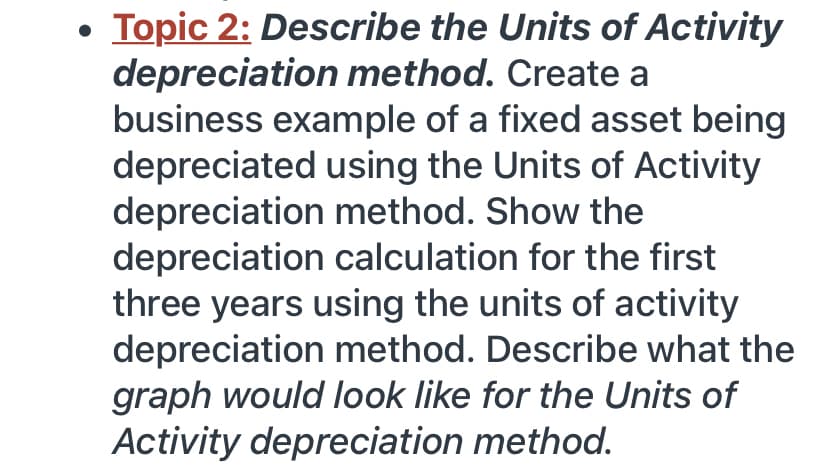 • Topic 2: Describe the Units of Activity
depreciation method. Create a
business example of a fixed asset being
depreciated using the Units of Activity
depreciation method. Show the
depreciation calculation for the first
three years using the units of activity
depreciation method. Describe what the
graph would look like for the Units of
Activity depreciation method.
